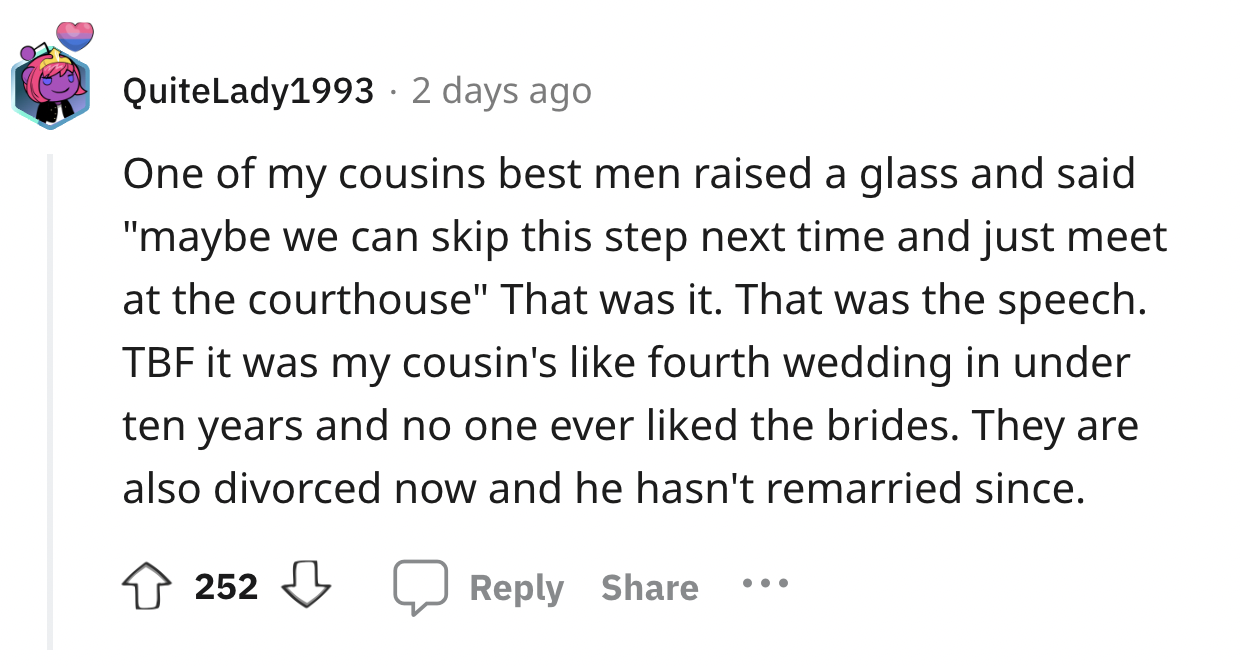 screenshot - QuiteLady1993 2 days ago One of my cousins best men raised a glass and said "maybe we can skip this step next time and just meet at the courthouse" That was it. That was the speech. Tbf it was my cousin's fourth wedding in under ten years and
